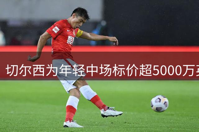 切尔西为年轻中场标价超5000万英镑