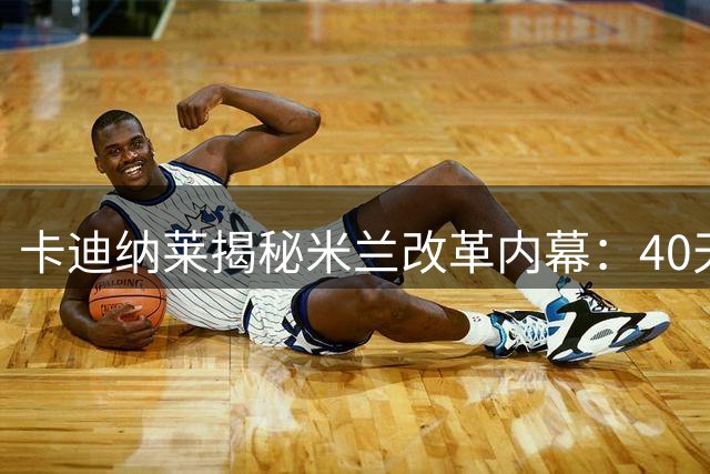 卡迪纳莱揭秘米兰改革内幕：40天完成半年工作量，文化重塑进行时