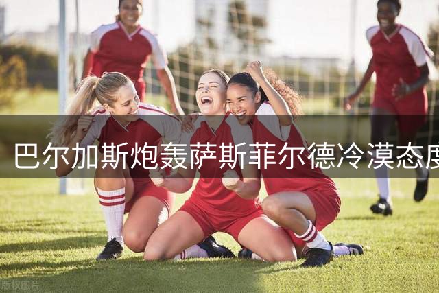 巴尔加斯炮轰萨斯菲尔德冷漠态度 转投新东家坦言"为钱奔波