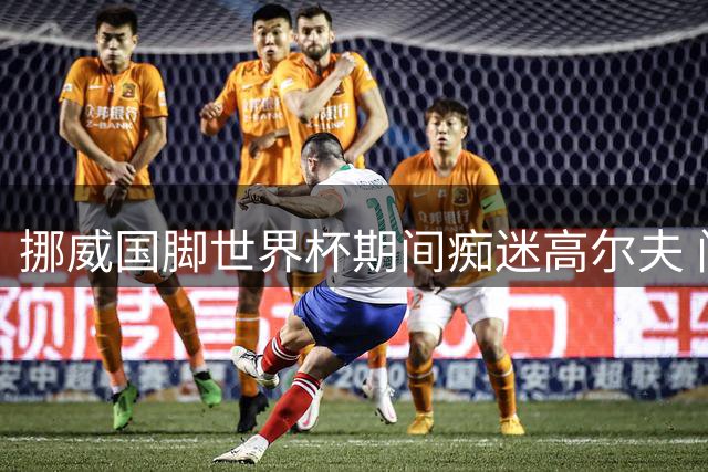 挪威国脚世界杯期间痴迷高尔夫 门将揭秘减压秘诀