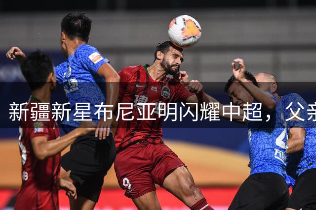 新疆新星布尼亚明闪耀中超，父亲沙拉木分享育儿心得