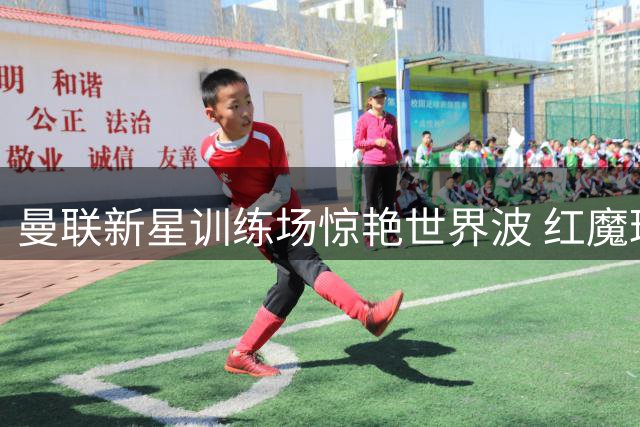 曼联新星训练场惊艳世界波 红魔球迷呼吁给予更多机会