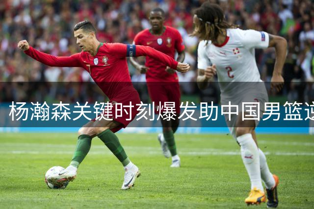 杨瀚森关键时刻爆发助中国男篮逆转险胜