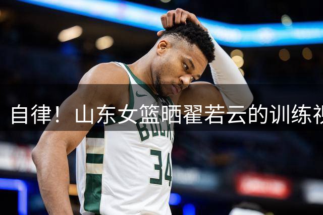 自律！山东女篮晒翟若云的训练视频：苦练千次 静待出鞘