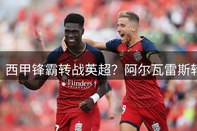 西甲锋霸转战英超？阿尔瓦雷斯转会疑云浮现